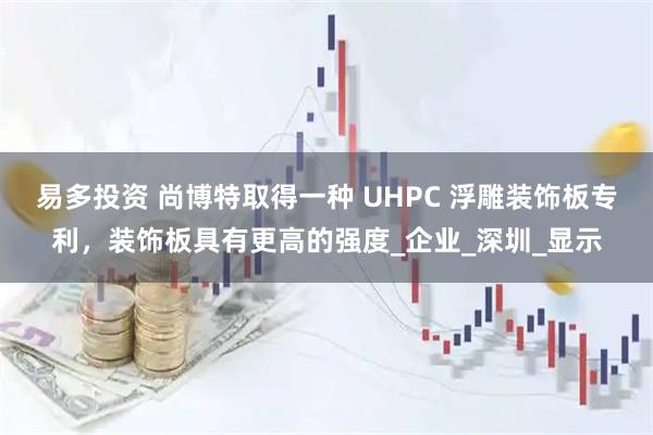 易多投资 尚博特取得一种 UHPC 浮雕装饰板专利，装饰板具有更高的强度_企业_深圳_显示