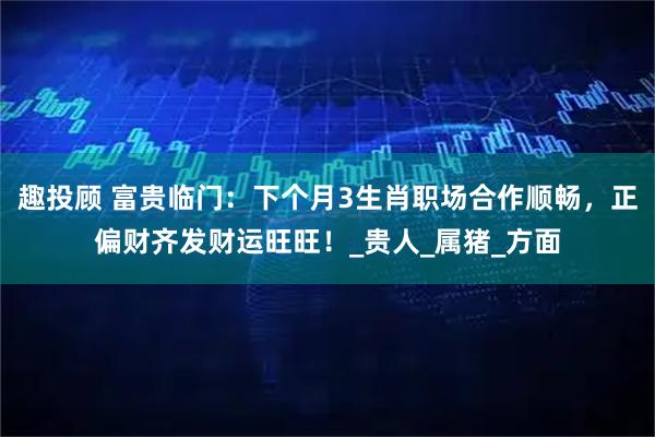 趣投顾 富贵临门：下个月3生肖职场合作顺畅，正偏财齐发财运旺旺！_贵人_属猪_方面