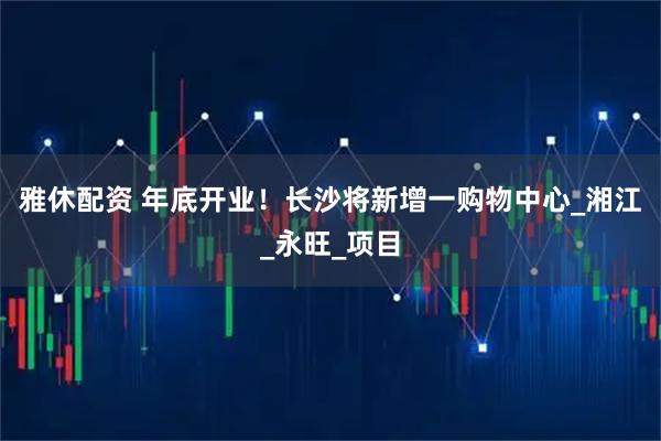 雅休配资 年底开业！长沙将新增一购物中心_湘江_永旺_项目