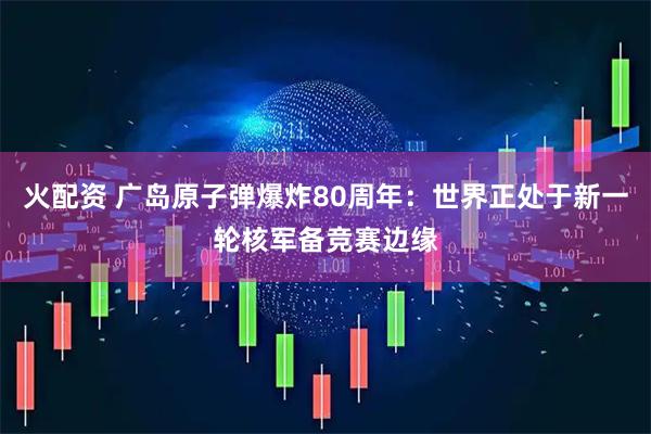 火配资 广岛原子弹爆炸80周年：世界正处于新一轮核军备竞赛边缘