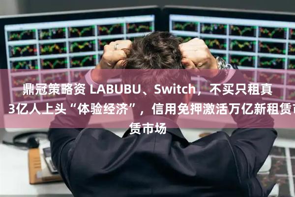 鼎冠策略资 LABUBU、Switch，不买只租真香？ 3亿人上头“体验经济”，信用免押激活万亿新租赁市场