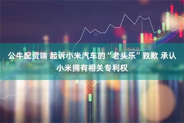 公牛配资端 起诉小米汽车的“老头乐”致歉 承认小米拥有相关专利权