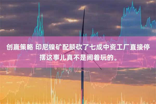 创赢策略 印尼镍矿配额砍了七成中资工厂直接停摆这事儿真不是闹着玩的。