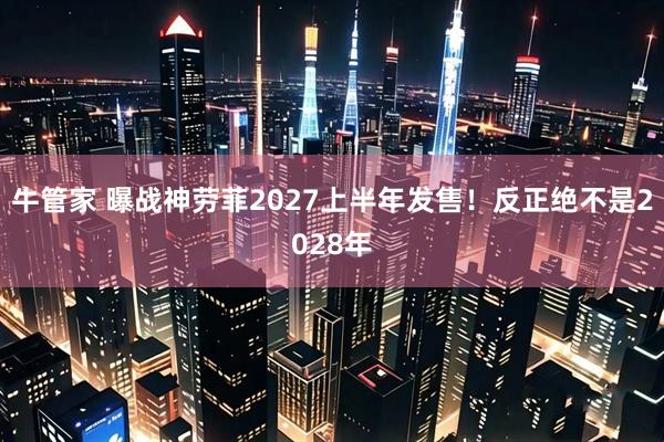 牛管家 曝战神劳菲2027上半年发售！反正绝不是2028年