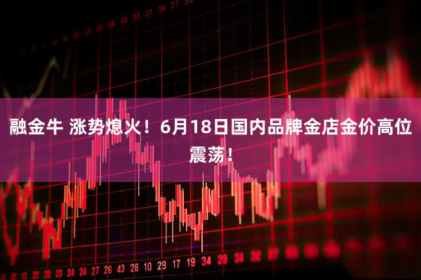 融金牛 涨势熄火！6月18日国内品牌金店金价高位震荡！