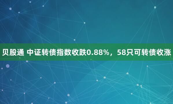 贝股通 中证转债指数收跌0.88%，58只可转债收涨