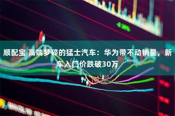 顺配宝 高端梦碎的猛士汽车：华为带不动销量，新车入门价跌破30万