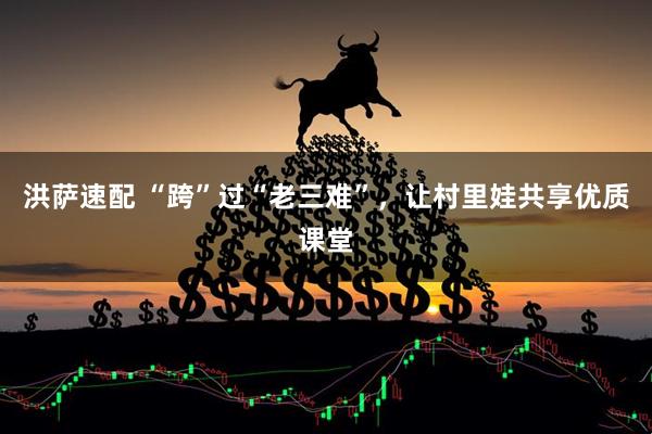 洪萨速配 “跨”过“老三难”，让村里娃共享优质课堂