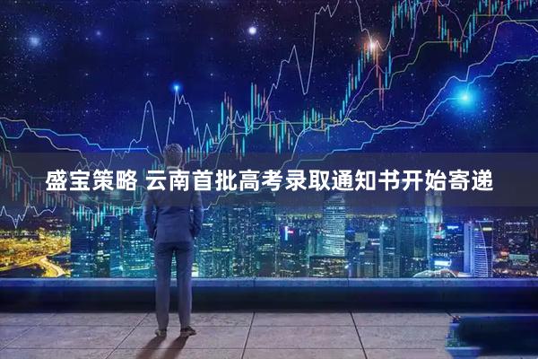 盛宝策略 云南首批高考录取通知书开始寄递