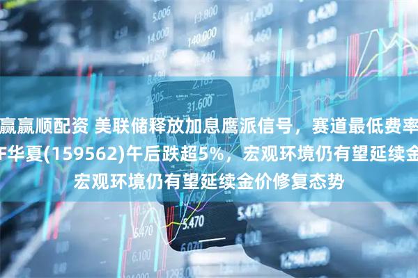 赢赢顺配资 美联储释放加息鹰派信号，赛道最低费率的黄金股ETF华夏(159562)午后跌超5%，宏观环境仍有望延续金价修复态势